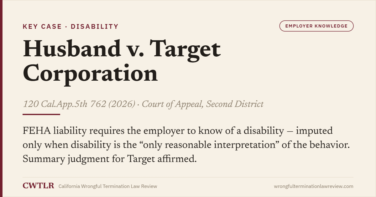 Case card: Husband v. Target Corp. (2026) 120 Cal.App.5th 762 — FEHA liability requires employer knowledge of a disability, imputed only when disability is the only reasonable interpretation of the conduct; summary judgment affirmed.